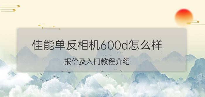 佳能单反相机600d怎么样 报价及入门教程介绍